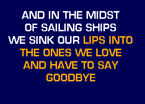 AND IN THE MIDST
0F SAILING SHIPS
WE SINK OUR LIPS INTO
THE ONES WE LOVE
AND HAVE TO SAY
GOODBYE