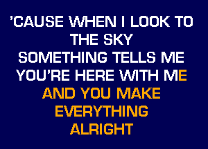 'CAUSE WHEN I LOOK TO
THE SKY
SOMETHING TELLS ME
YOU'RE HERE WITH ME
AND YOU MAKE
EVERYTHING
ALRIGHT