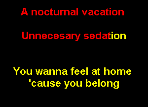 A nocturnal vacation

Unnecesary sedation

You wanna feel at home
'cause you belong
