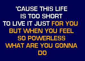 'CAUSE THIS LIFE
IS TOO SHORT
TO LIVE IT JUST FOR YOU
BUT WHEN YOU FEEL
SO POWERLESS
WHAT ARE YOU GONNA
DO