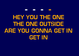 HEY YOU THE ONE
THE ONE OUTSIDE
ARE YOU GONNA GET IN
GET IN