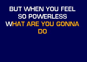 BUT WHEN YOU FEEL
SO POWERLESS
WHAT ARE YOU GONNA
DO