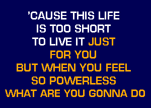 'CAUSE THIS LIFE
IS TOO SHORT
TO LIVE IT JUST
FOR YOU
BUT WHEN YOU FEEL

SO POWERLESS
VUHAT ARE YOU GONNA DO