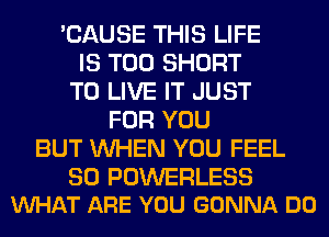 'CAUSE THIS LIFE
IS TOO SHORT
TO LIVE IT JUST
FOR YOU
BUT WHEN YOU FEEL

SO POWERLESS
VUHAT ARE YOU GONNA DO