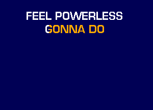 FEEL POWERLESS
GONNA DO