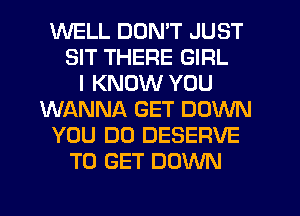 WELL DON'T JUST
SIT THERE GIRL
I KNOW YOU
WANNA GET DOWN
YOU DO DESERVE
TO GET DOWN