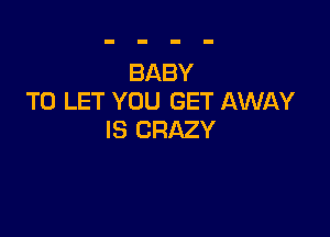BABY
TO LET YOU GET AWAY

IS CRAZY