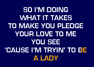 SO I'M DOING
WHAT IT TAKES
TO MAKE YOU PLEDGE
YOUR LOVE TO ME
YOU SEE
'CAUSE I'M TRYIN' TO BE
A LADY