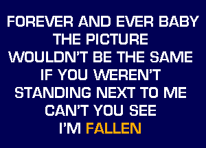 FOREVER AND EVER BABY
THE PICTURE
WOULDN'T BE THE SAME
IF YOU WEREN'T
STANDING NEXT TO ME
CAN'T YOU SEE
I'M FALLEN