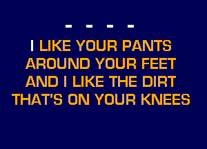 I LIKE YOUR PANTS
AROUND YOUR FEET
AND I LIKE THE DIRT

THAT'S ON YOUR KNEES