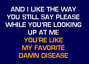 AND I LIKE THE WAY
YOU STILL SAY PLEASE
WHILE YOU'RE LOOKING

UP AT ME
YOU'RE LIKE
MY FAVORITE

DAMN DISEASE