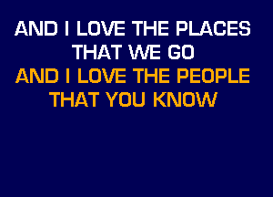 AND I LOVE THE PLACES
THAT WE GO
AND I LOVE THE PEOPLE
THAT YOU KNOW