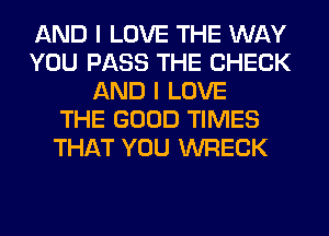 AND I LOVE THE WAY
YOU PASS THE CHECK
AND I LOVE
THE GOOD TIMES
THAT YOU WRECK