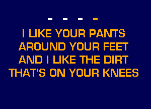 I LIKE YOUR PANTS
AROUND YOUR FEET
AND I LIKE THE DIRT

THAT'S ON YOUR KNEES