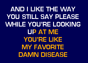 AND I LIKE THE WAY
YOU STILL SAY PLEASE
WHILE YOU'RE LOOKING

UP AT ME
YOU'RE LIKE
MY FAVORITE

DAMN DISEASE