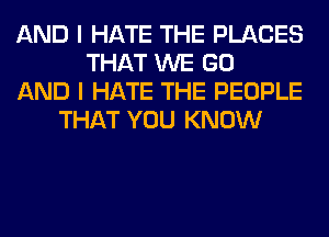 AND I HATE THE PLACES
THAT WE GO
AND I HATE THE PEOPLE
THAT YOU KNOW