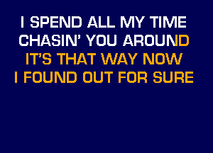 I SPEND ALL MY TIME
CHASIN' YOU AROUND
ITS THAT WAY NOW
I FOUND OUT FOR SURE