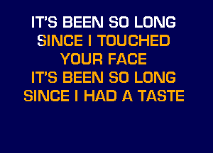 ITS BEEN SO LONG
SINCE I TOUCHED
YOUR FACE
IT'S BEEN SO LONG
SINCE I HAD A TASTE