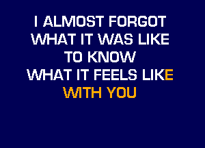 I ALMOST FORGOT
WHAT IT WAS LIKE
TO KNOW
WHAT IT FEELS LIKE
WTH YOU