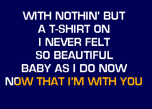 WITH NOTHIN' BUT
A T-SHIRT ON
I NEVER FELT
SO BEAUTIFUL
BABY AS I DO NOW
NOW THAT I'M WITH YOU