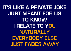 ITS LIKE A PRIVATE JOKE
JUST MEANT FOR US
TO KNOW
I RELATE TO YOU
NATURALLY
EVERYBODY ELSE
JUST FADES AWAY