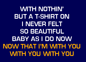 WITH NOTHIN'
BUT A T-SHIRT ON
I NEVER FELT
SO BEAUTIFUL
BABY AS I DO NOW
NOW THAT I'M WITH YOU
WITH YOU WITH YOU