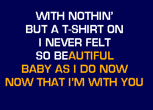 WITH NOTHIN'
BUT A T-SHIRT ON
I NEVER FELT
SO BEAUTIFUL
BABY AS I DO NOW
NOW THAT I'M WITH YOU