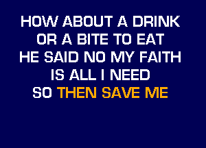 HOW ABOUT A DRINK
OR A BITE TO EAT
HE SAID N0 MY FAITH
IS ALL I NEED
SO THEN SAVE ME