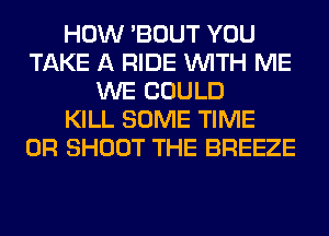 HOW 'BOUT YOU
TAKE A RIDE WITH ME
WE COULD
KILL SOME TIME
0R SHOOT THE BREEZE