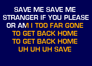 SAVE ME SAVE ME
STRANGER IF YOU PLEASE
0R AM I T00 FAR GONE
TO GET BACK HOME
TO GET BACK HOME
UH UH UH SAVE