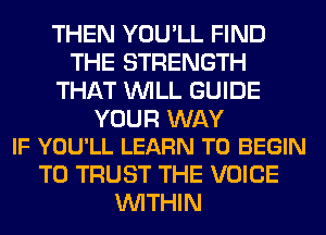 THEN YOU'LL FIND
THE STRENGTH
THAT WILL GUIDE

YOUR WAY
IF YOU'LL LEARN TO BEGIN

T0 TRUST THE VOICE
WITHIN