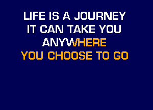 LIFE IS A JOURNEY
IT CAN TAKE YOU
ANYWHERE
YOU CHOOSE TO GO
