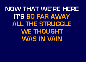 NOW THAT WERE HERE
ITS SO FAR AWAY
ALL THE STRUGGLE

WE THOUGHT
WAS IN VAIN