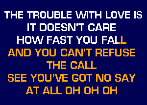 THE TROUBLE VUITH LOVE IS
IT DOESN'T CARE
HOW FAST YOU FALL
AND YOU CAN'T REFUSE
THE BALL
SEE YOU'VE GOT N0 SAY
AT ALL 0H 0H 0H