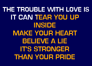 THE TROUBLE VUITH LOVE IS
IT CAN TEAR YOU UP
INSIDE
MAKE YOUR HEART
BELIEVE A LIE
ITS STRONGER
THAN YOUR PRIDE