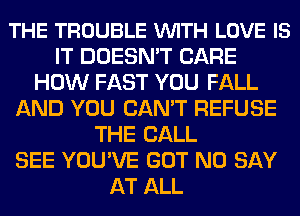 THE TROUBLE VUITH LOVE IS
IT DOESN'T CARE
HOW FAST YOU FALL
AND YOU CAN'T REFUSE
THE BALL
SEE YOU'VE GOT N0 SAY
AT ALL