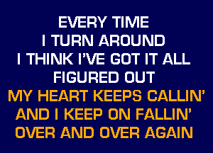 EVERY TIME
I TURN AROUND
I THINK I'VE GOT IT ALL
FIGURED OUT
MY HEART KEEPS CALLIN'
AND I KEEP ON FALLINI
OVER AND OVER AGAIN