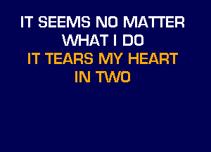 IT SEEMS NO MATTER
WHAT I DO
IT TEARS MY HEART
IN TWO