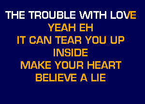 THE TROUBLE WITH LOVE
YEAH EH
IT CAN TEAR YOU UP
INSIDE
MAKE YOUR HEART
BELIEVE A LIE