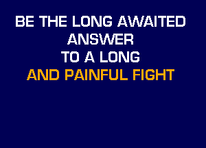 BE THE LONG AWNTED
ANSWER
TO A LONG

AND PAINFUL FIGHT