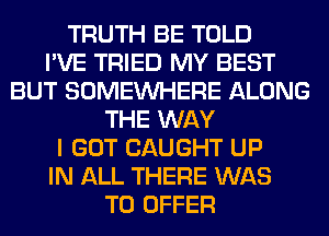 TRUTH BE TOLD
I'VE TRIED MY BEST
BUT SOMEINHERE ALONG
THE WAY
I GOT CAUGHT UP
IN ALL THERE WAS
TO OFFER