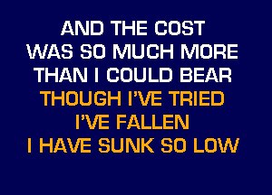 AND THE COST
WAS SO MUCH MORE
THAN I COULD BEAR
THOUGH I'VE TRIED
I'VE FALLEN
I HAVE SUNK 80 LOW