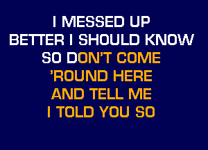 I MESSED UP
BETTER I SHOULD KNOW
SO DON'T COME
'ROUND HERE
AND TELL ME
I TOLD YOU SO