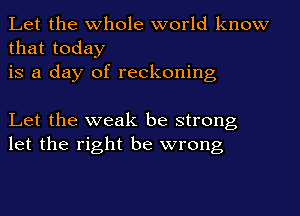 Let the whole world know
that today
is a day of reckoning

Let the weak be strong
let the right be wrong