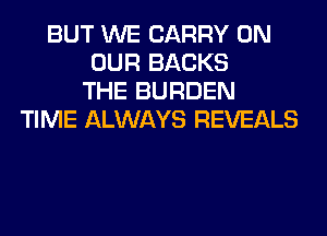 BUT WE CARRY ON
OUR BACKS
THE BURDEN
TIME ALWAYS REVEALS