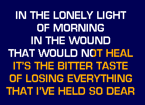 IN THE LONELY LIGHT
0F MORNING
IN THE WOUND
THAT WOULD NOT HEAL
ITS THE BITTER TASTE
OF LOSING EVERYTHING
THAT I'VE HELD SO DEAR