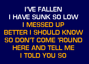 I'VE FALLEN
I HAVE SUNK 80 LOW
I MESSED UP
BETTER I SHOULD KNOW
SO DON'T COME 'ROUND
HERE AND TELL ME
I TOLD YOU SO