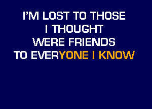 I'M LUST TO THOSE
I THOUGHT
WERE FRIENDS
TO EVERYONE I KNOW