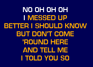 ND 0H 0H OH
I MESSED UP
BETTER I SHOULD KNOW
BUT DON'T COME
'ROUND HERE
AND TELL ME
I TOLD YOU SO