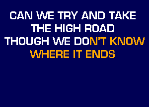 CAN WE TRY AND TAKE
THE HIGH ROAD
THOUGH WE DON'T KNOW
WHERE IT ENDS